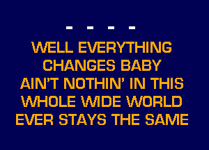 WELL EVERYTHING
CHANGES BABY
AIN'T NOTHIN' IN THIS
WHOLE WIDE WORLD
EVER STAYS THE SAME