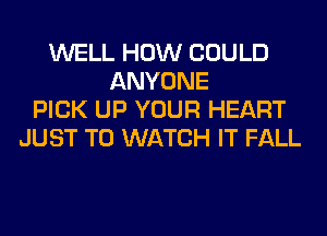 WELL HOW COULD
ANYONE
PICK UP YOUR HEART
JUST TO WATCH IT FALL