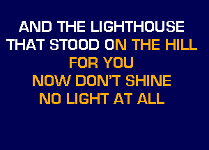 AND THE LIGHTHOUSE
THAT STOOD ON THE HILL
FOR YOU
NOW DON'T SHINE
N0 LIGHT AT ALL