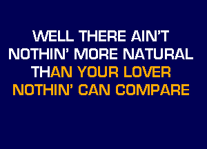 WELL THERE AIN'T
NOTHIN' MORE NATURAL
THAN YOUR LOVER
NOTHIN' CAN COMPARE