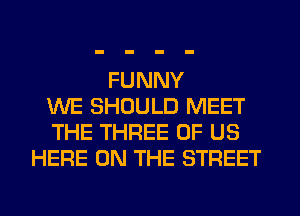 FUNNY
WE SHOULD MEET
THE THREE OF US
HERE ON THE STREET