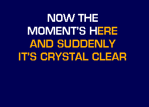 NOW THE
MOMENT'S HERE
AND SUDDENLY

IT'S CRYSTAL CLEAR