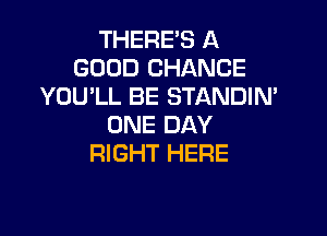 THERE'S A
GOOD CHANCE
YOU'LL BE STANDIN'

ONE DAY
RIGHT HERE