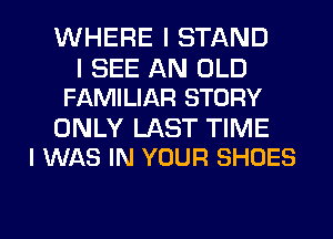 WHERE I STAND

I SEE AN OLD
FAMILIAR STORY

ONLY LAST TIME
I WAS IN YOUR SHOES