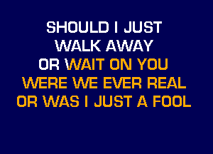 SHOULD I JUST
WALK AWAY
0R WAIT ON YOU
WERE WE EVER REAL
0R WAS I JUST A FOOL