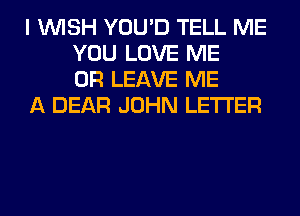 I WISH YOU'D TELL ME
YOU LOVE ME
OR LEAVE ME

A DEAR JOHN LETTER