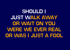 SHOULD I
JUST WALK AWAY
0R WAIT ON YOU
WERE WE EVER REAL
0R WAS I JUST A FOOL