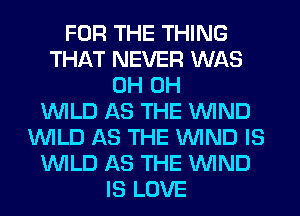 FOR THE THING
THAT NEVER WAS
0H 0H
WILD AS THE WIND
WILD AS THE WIND IS
WILD AS THE WIND
IS LOVE