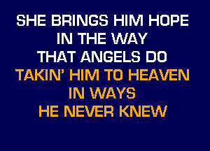 SHE BRINGS HIM HOPE
IN THE WAY
THAT ANGELS DO
TAKIN' HIM T0 HEAVEN
IN WAYS
HE NEVER KNEW
