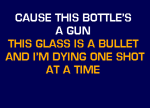 CAUSE THIS BOTI'LE'S
A GUN
THIS GLASS IS A BULLET
AND I'M DYING ONE SHOT
AT A TIME