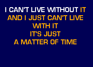 I CAN'T LIVE WITHOUT IT
AND I JUST CAN'T LIVE
WITH IT
ITS JUST
A MATTER OF TIME