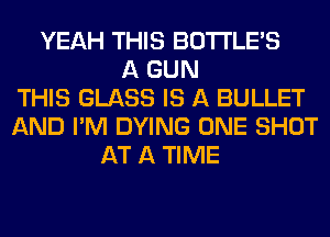 YEAH THIS BOTI'LE'S
A GUN
THIS GLASS IS A BULLET
AND I'M DYING ONE SHOT
AT A TIME