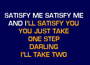 SATISFY ME SATISFY ME
AND I'LL SATISFY YOU
YOU JUST TAKE
ONE STEP
DARLING
I'LL TAKE TWO