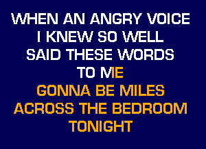 WHEN AN ANGRY VOICE
I KNEW SO WELL
SAID THESE WORDS
TO ME
GONNA BE MILES
ACROSS THE BEDROOM
TONIGHT