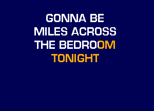 GONNA BE
MILES ACROSS
THE BEDROOM

TONIGHT