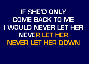IF SHED ONLY
COME BACK TO ME
I WOULD NEVER LET HER
NEVER LET HER
NEVER LET HER DOWN