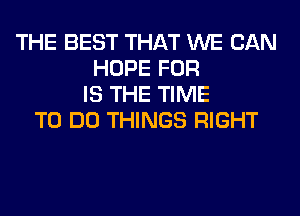 THE BEST THAT WE CAN
HOPE FOR
IS THE TIME
TO DO THINGS RIGHT