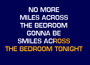 NO MORE
MILES ACROSS
THE BEDROOM
GONNA BE
SMILES ACROSS
THE BEDROOM TONIGHT