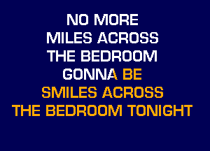 NO MORE
MILES ACROSS
THE BEDROOM
GONNA BE
SMILES ACROSS
THE BEDROOM TONIGHT