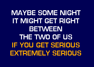 MAYBE SOME NIGHT
IT MIGHT GET RIGHT
BETWEEN
THE TWO OF US
IF YOU GET SERIOUS
EXTREMELY SERIOUS