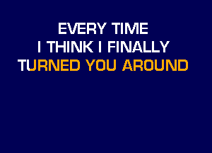 EVERY TIME
I THINK I FINALLY
TURNED YOU AROUND