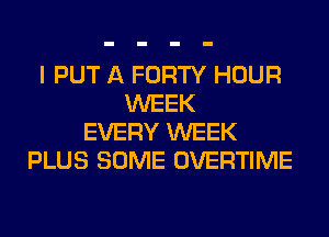 I PUT A FORTY HOUR
WEEK
EVERY WEEK
PLUS SOME OVERTIME