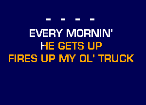 EVERY MORNIN'
HE GETS UP

FIRES UP MY OL' TRUCK