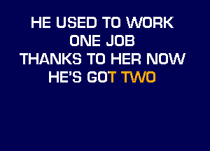 HE USED TO WORK
ONE JOB
THANKS TO HER NOW

HE'S GOT TWO