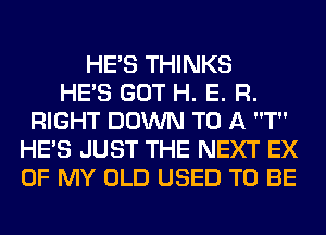 HE'S THINKS
HE'S GOT H. E. R.
RIGHT DOWN TO A T
HE'S JUST THE NEXT EX
OF MY OLD USED TO BE