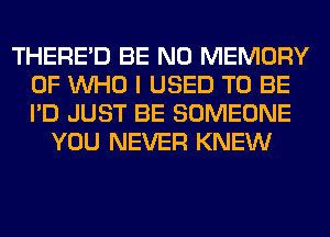 THERE'D BE N0 MEMORY
OF WHO I USED TO BE
I'D JUST BE SOMEONE

YOU NEVER KNEW