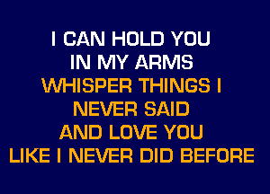 I CAN HOLD YOU
IN MY ARMS
INHISPER THINGS I
NEVER SAID
AND LOVE YOU
LIKE I NEVER DID BEFORE