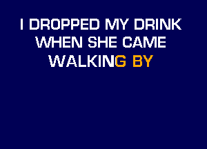 I DROPPED MY DRINK
WHEN SHE CAME

WALKING BY