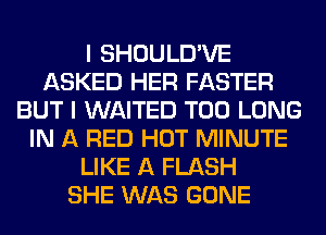 I SHOULD'VE
ASKED HER FASTER
BUT I WAITED T00 LONG
IN A RED HOT MINUTE
LIKE A FLASH
SHE WAS GONE