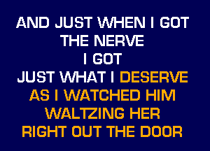 AND JUST INHEN I GOT
THE NERVE
I GOT
JUST INHAT I DESERVE
AS I WATCHED HIM
WAL'IZING HER
RIGHT OUT THE DOOR