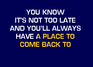 YOU KNOW
ITS NOT TOO LATE
AND YOU'LL ALWAYS
HAVE A PLACE TO
COME BACK TO