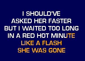 I SHOULD'VE
ASKED HER FASTER
BUT I WAITED T00 LONG
IN A RED HOT MINUTE
LIKE A FLASH
SHE WAS GONE