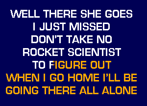 WELL THERE SHE GOES
I JUST MISSED
DON'T TAKE N0

ROCKET SCIENTIST
TO FIGURE OUT
WHEN I GO HOME I'LL BE
GOING THERE ALL ALONE