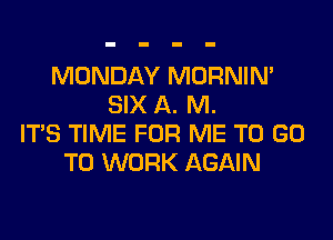 MONDAY MORNIM
SIX A. M.
ITS TIME FOR ME TO GO
TO WORK AGAIN