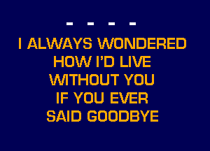 I ALWAYS WONDERED
HOW I'D LIVE
WITHOUT YOU
IF YOU EVER
SAID GOODBYE