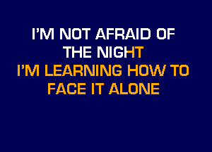 I'M NOT AFRAID OF
THE NIGHT
I'M LEARNING HOW TO

FACE IT ALONE