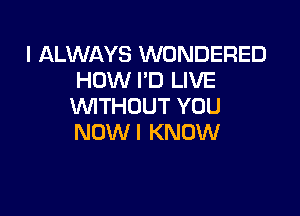 I ALWAYS WONDERED
HOW I'D LIVE
VUITHOUT YOU

NOW I KNOW