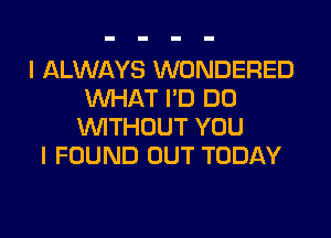 I ALWAYS WONDERED
WHAT I'D DO
WITHOUT YOU
I FOUND OUT TODAY