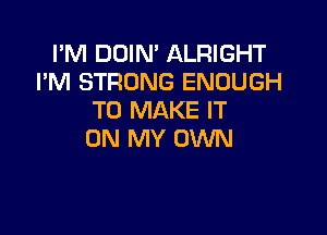 I'M DOIN' ALRIGHT
I'M STRONG ENOUGH
TO MAKE IT

ON MY OWN