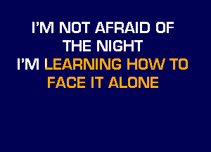 I'M NOT AFRAID OF
THE NIGHT
I'M LEARNING HOW TO

FACE IT ALONE