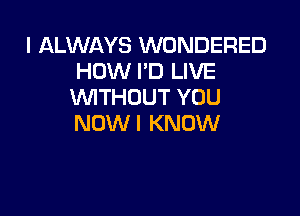 I ALWAYS WONDERED
HOW I'D LIVE
WTHOUT YOU

NOW I KNOW