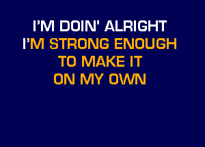 I'M DOIN' ALRIGHT
I'M STRONG ENOUGH
TO MAKE IT

ON MY OWN