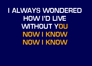 I ALWAYS WONDERED
HOW I'D LIVE
WTHOUT YOU

NOW I KNOW
NOW I KNOW