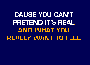 CAUSE YOU CAN'T
PRETEND ITS REAL
AND WHAT YOU
REALLY WANT TO FEEL