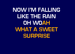 NOW I'M FALLING
LIKE THE RAIN
0H WUAH

WHAT A SWEET
SURPRISE