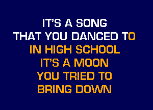 ITS A SONG
THAT YOU DANCED TO
IN HIGH SCHOOL
ITS A MOON
YOU TRIED TO
BRING DOWN